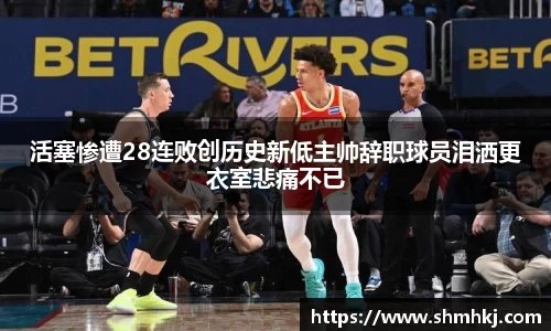 活塞惨遭28连败创历史新低主帅辞职球员泪洒更衣室悲痛不已